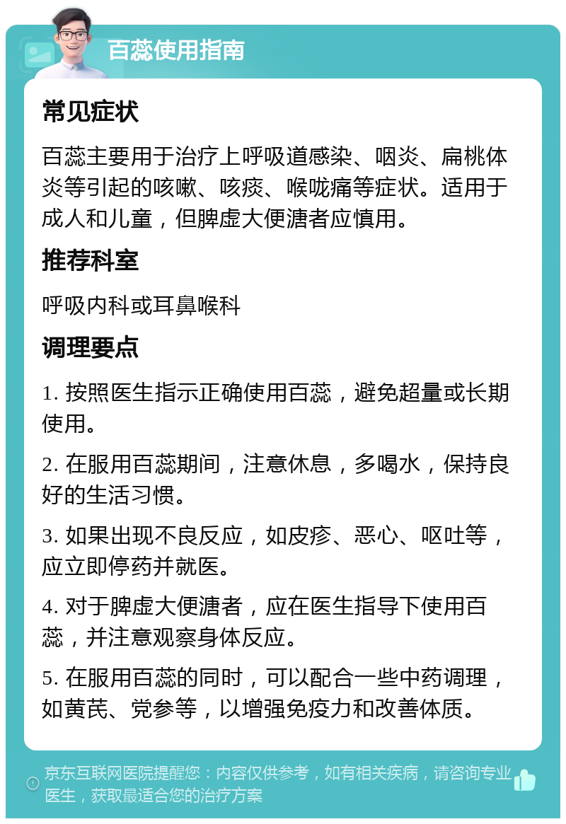 百蕊使用指南 常见症状 百蕊主要用于治疗上呼吸道感染、咽炎、扁桃体炎等引起的咳嗽、咳痰、喉咙痛等症状。适用于成人和儿童，但脾虚大便溏者应慎用。 推荐科室 呼吸内科或耳鼻喉科 调理要点 1. 按照医生指示正确使用百蕊，避免超量或长期使用。 2. 在服用百蕊期间，注意休息，多喝水，保持良好的生活习惯。 3. 如果出现不良反应，如皮疹、恶心、呕吐等，应立即停药并就医。 4. 对于脾虚大便溏者，应在医生指导下使用百蕊，并注意观察身体反应。 5. 在服用百蕊的同时，可以配合一些中药调理，如黄芪、党参等，以增强免疫力和改善体质。