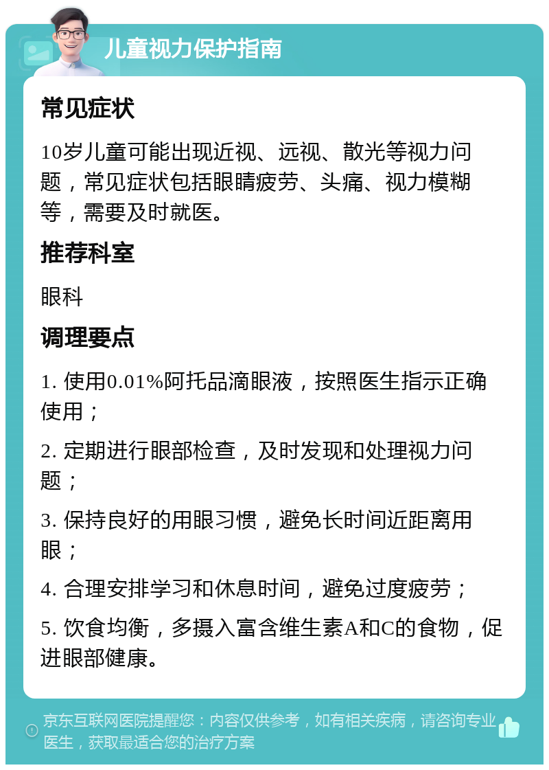 儿童视力保护指南 常见症状 10岁儿童可能出现近视、远视、散光等视力问题，常见症状包括眼睛疲劳、头痛、视力模糊等，需要及时就医。 推荐科室 眼科 调理要点 1. 使用0.01%阿托品滴眼液，按照医生指示正确使用； 2. 定期进行眼部检查，及时发现和处理视力问题； 3. 保持良好的用眼习惯，避免长时间近距离用眼； 4. 合理安排学习和休息时间，避免过度疲劳； 5. 饮食均衡，多摄入富含维生素A和C的食物，促进眼部健康。