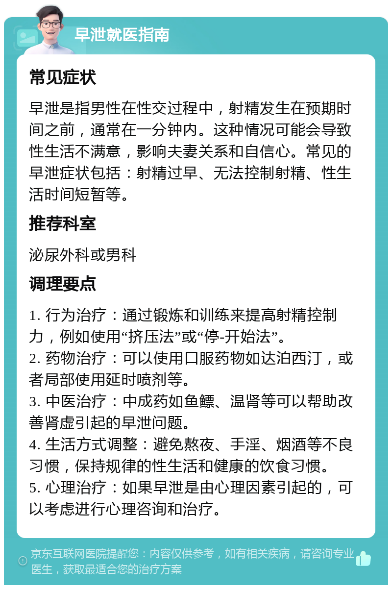 早泄就医指南 常见症状 早泄是指男性在性交过程中，射精发生在预期时间之前，通常在一分钟内。这种情况可能会导致性生活不满意，影响夫妻关系和自信心。常见的早泄症状包括：射精过早、无法控制射精、性生活时间短暂等。 推荐科室 泌尿外科或男科 调理要点 1. 行为治疗：通过锻炼和训练来提高射精控制力，例如使用“挤压法”或“停-开始法”。 2. 药物治疗：可以使用口服药物如达泊西汀，或者局部使用延时喷剂等。 3. 中医治疗：中成药如鱼鳔、温肾等可以帮助改善肾虚引起的早泄问题。 4. 生活方式调整：避免熬夜、手淫、烟酒等不良习惯，保持规律的性生活和健康的饮食习惯。 5. 心理治疗：如果早泄是由心理因素引起的，可以考虑进行心理咨询和治疗。