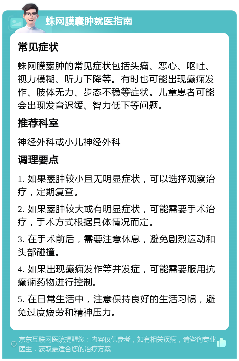 蛛网膜囊肿就医指南 常见症状 蛛网膜囊肿的常见症状包括头痛、恶心、呕吐、视力模糊、听力下降等。有时也可能出现癫痫发作、肢体无力、步态不稳等症状。儿童患者可能会出现发育迟缓、智力低下等问题。 推荐科室 神经外科或小儿神经外科 调理要点 1. 如果囊肿较小且无明显症状，可以选择观察治疗，定期复查。 2. 如果囊肿较大或有明显症状，可能需要手术治疗，手术方式根据具体情况而定。 3. 在手术前后，需要注意休息，避免剧烈运动和头部碰撞。 4. 如果出现癫痫发作等并发症，可能需要服用抗癫痫药物进行控制。 5. 在日常生活中，注意保持良好的生活习惯，避免过度疲劳和精神压力。