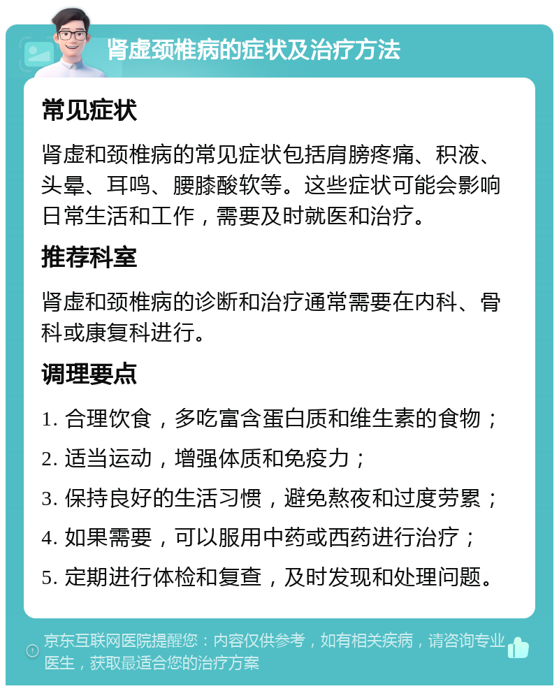 肾虚颈椎病的症状及治疗方法 常见症状 肾虚和颈椎病的常见症状包括肩膀疼痛、积液、头晕、耳鸣、腰膝酸软等。这些症状可能会影响日常生活和工作，需要及时就医和治疗。 推荐科室 肾虚和颈椎病的诊断和治疗通常需要在内科、骨科或康复科进行。 调理要点 1. 合理饮食，多吃富含蛋白质和维生素的食物； 2. 适当运动，增强体质和免疫力； 3. 保持良好的生活习惯，避免熬夜和过度劳累； 4. 如果需要，可以服用中药或西药进行治疗； 5. 定期进行体检和复查，及时发现和处理问题。