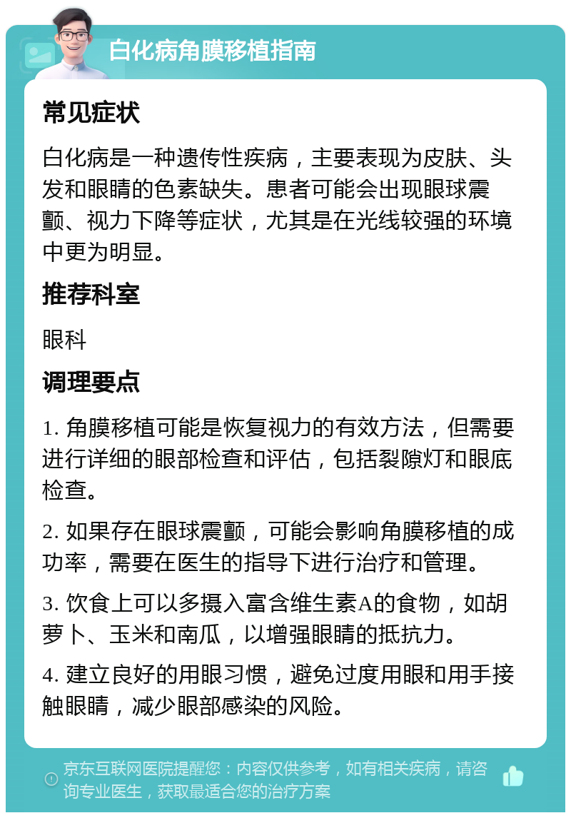 白化病角膜移植指南 常见症状 白化病是一种遗传性疾病，主要表现为皮肤、头发和眼睛的色素缺失。患者可能会出现眼球震颤、视力下降等症状，尤其是在光线较强的环境中更为明显。 推荐科室 眼科 调理要点 1. 角膜移植可能是恢复视力的有效方法，但需要进行详细的眼部检查和评估，包括裂隙灯和眼底检查。 2. 如果存在眼球震颤，可能会影响角膜移植的成功率，需要在医生的指导下进行治疗和管理。 3. 饮食上可以多摄入富含维生素A的食物，如胡萝卜、玉米和南瓜，以增强眼睛的抵抗力。 4. 建立良好的用眼习惯，避免过度用眼和用手接触眼睛，减少眼部感染的风险。