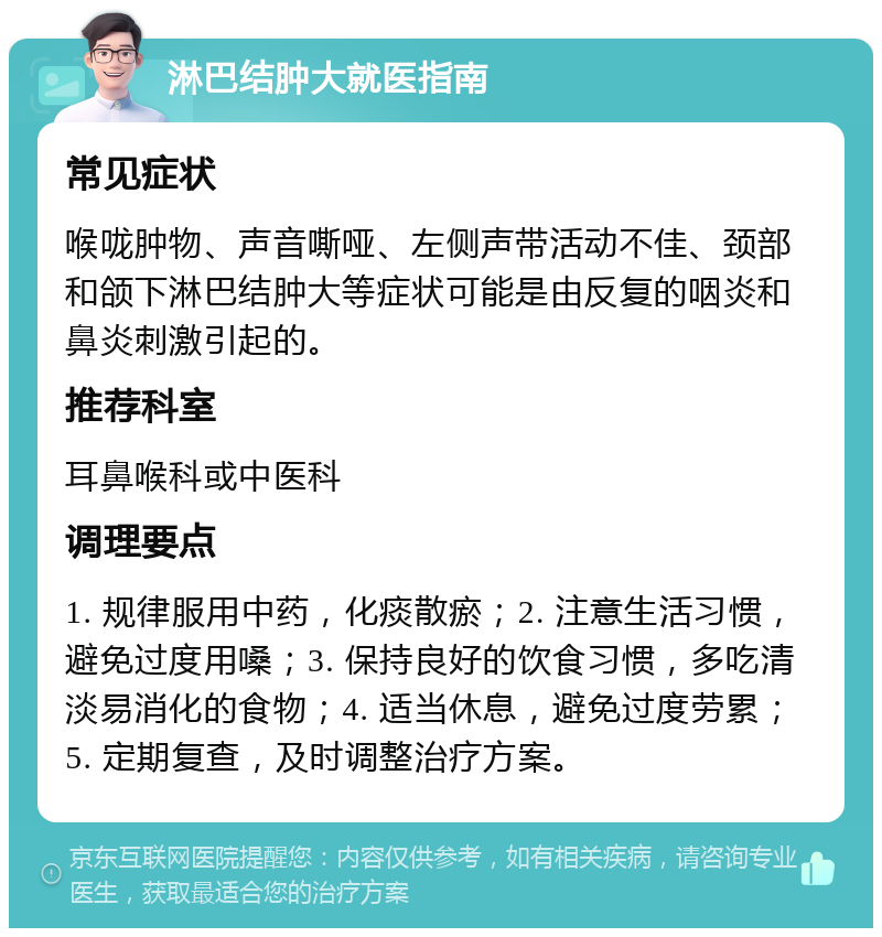 淋巴结肿大就医指南 常见症状 喉咙肿物、声音嘶哑、左侧声带活动不佳、颈部和颌下淋巴结肿大等症状可能是由反复的咽炎和鼻炎刺激引起的。 推荐科室 耳鼻喉科或中医科 调理要点 1. 规律服用中药，化痰散瘀；2. 注意生活习惯，避免过度用嗓；3. 保持良好的饮食习惯，多吃清淡易消化的食物；4. 适当休息，避免过度劳累；5. 定期复查，及时调整治疗方案。