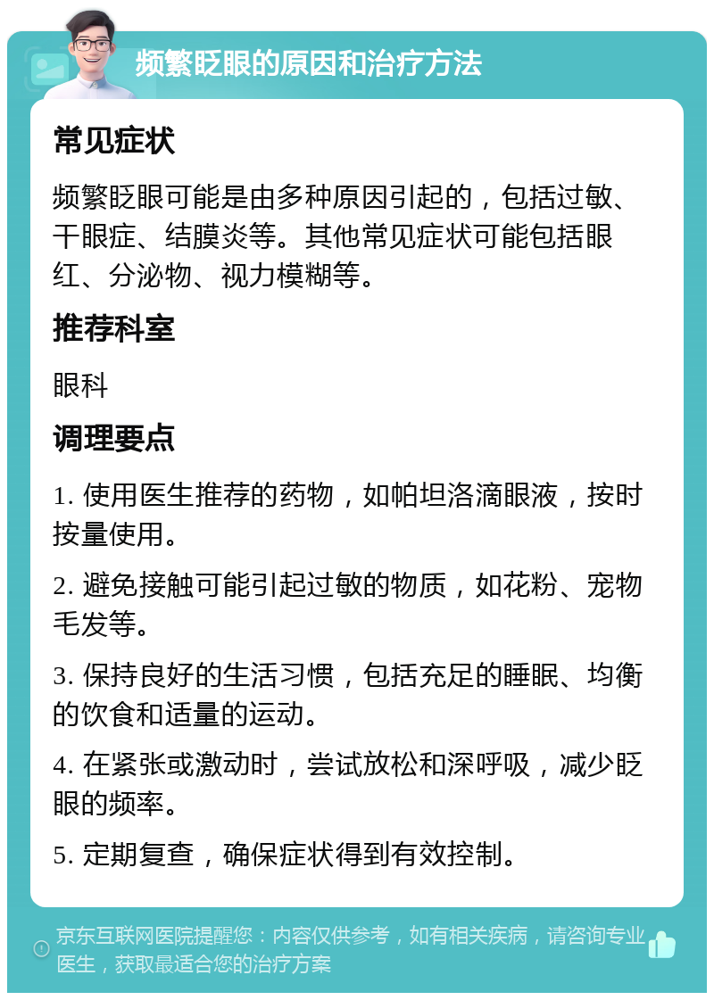 频繁眨眼的原因和治疗方法 常见症状 频繁眨眼可能是由多种原因引起的，包括过敏、干眼症、结膜炎等。其他常见症状可能包括眼红、分泌物、视力模糊等。 推荐科室 眼科 调理要点 1. 使用医生推荐的药物，如帕坦洛滴眼液，按时按量使用。 2. 避免接触可能引起过敏的物质，如花粉、宠物毛发等。 3. 保持良好的生活习惯，包括充足的睡眠、均衡的饮食和适量的运动。 4. 在紧张或激动时，尝试放松和深呼吸，减少眨眼的频率。 5. 定期复查，确保症状得到有效控制。