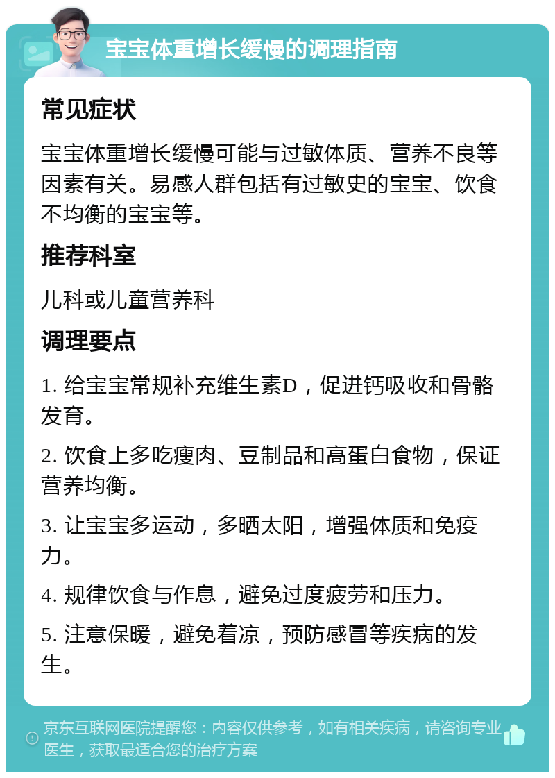 宝宝体重增长缓慢的调理指南 常见症状 宝宝体重增长缓慢可能与过敏体质、营养不良等因素有关。易感人群包括有过敏史的宝宝、饮食不均衡的宝宝等。 推荐科室 儿科或儿童营养科 调理要点 1. 给宝宝常规补充维生素D，促进钙吸收和骨骼发育。 2. 饮食上多吃瘦肉、豆制品和高蛋白食物，保证营养均衡。 3. 让宝宝多运动，多晒太阳，增强体质和免疫力。 4. 规律饮食与作息，避免过度疲劳和压力。 5. 注意保暖，避免着凉，预防感冒等疾病的发生。