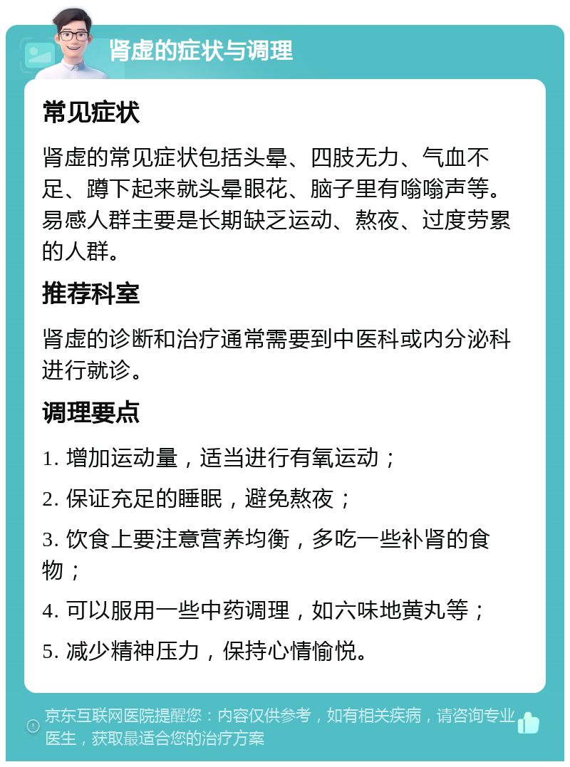 肾虚的症状与调理 常见症状 肾虚的常见症状包括头晕、四肢无力、气血不足、蹲下起来就头晕眼花、脑子里有嗡嗡声等。易感人群主要是长期缺乏运动、熬夜、过度劳累的人群。 推荐科室 肾虚的诊断和治疗通常需要到中医科或内分泌科进行就诊。 调理要点 1. 增加运动量，适当进行有氧运动； 2. 保证充足的睡眠，避免熬夜； 3. 饮食上要注意营养均衡，多吃一些补肾的食物； 4. 可以服用一些中药调理，如六味地黄丸等； 5. 减少精神压力，保持心情愉悦。