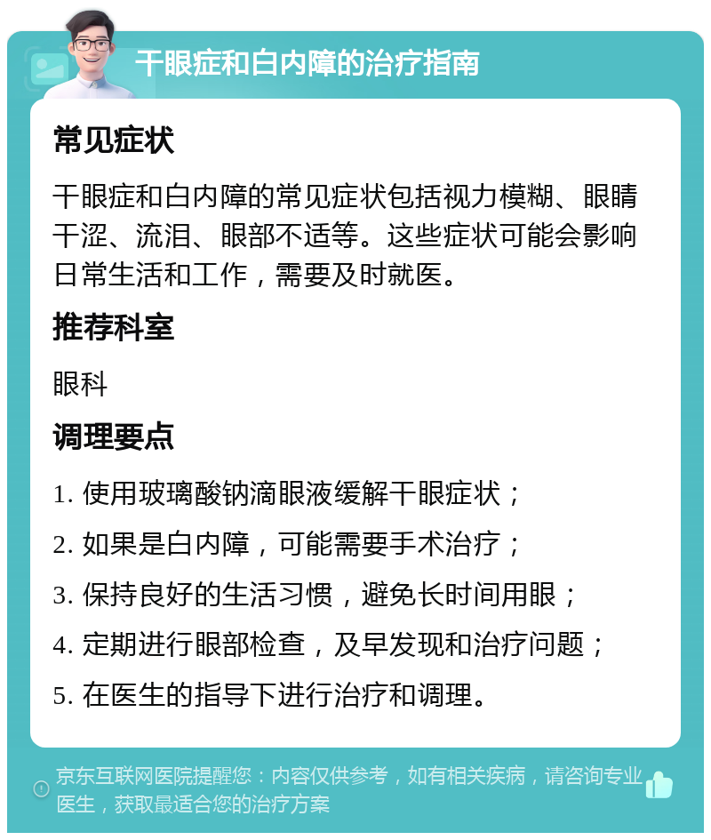 干眼症和白内障的治疗指南 常见症状 干眼症和白内障的常见症状包括视力模糊、眼睛干涩、流泪、眼部不适等。这些症状可能会影响日常生活和工作，需要及时就医。 推荐科室 眼科 调理要点 1. 使用玻璃酸钠滴眼液缓解干眼症状； 2. 如果是白内障，可能需要手术治疗； 3. 保持良好的生活习惯，避免长时间用眼； 4. 定期进行眼部检查，及早发现和治疗问题； 5. 在医生的指导下进行治疗和调理。