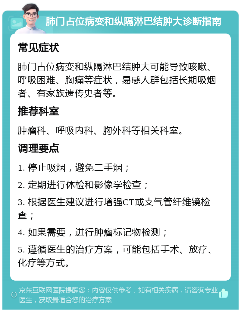 肺门占位病变和纵隔淋巴结肿大诊断指南 常见症状 肺门占位病变和纵隔淋巴结肿大可能导致咳嗽、呼吸困难、胸痛等症状，易感人群包括长期吸烟者、有家族遗传史者等。 推荐科室 肿瘤科、呼吸内科、胸外科等相关科室。 调理要点 1. 停止吸烟，避免二手烟； 2. 定期进行体检和影像学检查； 3. 根据医生建议进行增强CT或支气管纤维镜检查； 4. 如果需要，进行肿瘤标记物检测； 5. 遵循医生的治疗方案，可能包括手术、放疗、化疗等方式。