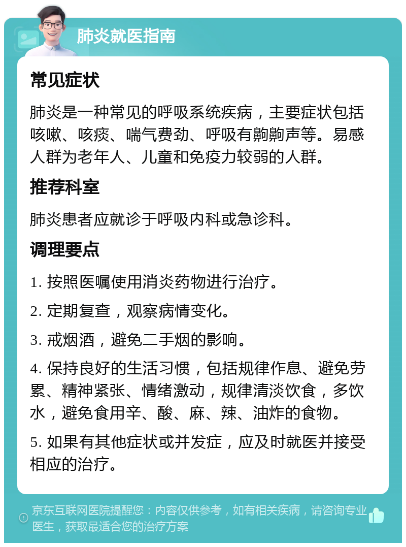 肺炎就医指南 常见症状 肺炎是一种常见的呼吸系统疾病，主要症状包括咳嗽、咳痰、喘气费劲、呼吸有齁齁声等。易感人群为老年人、儿童和免疫力较弱的人群。 推荐科室 肺炎患者应就诊于呼吸内科或急诊科。 调理要点 1. 按照医嘱使用消炎药物进行治疗。 2. 定期复查，观察病情变化。 3. 戒烟酒，避免二手烟的影响。 4. 保持良好的生活习惯，包括规律作息、避免劳累、精神紧张、情绪激动，规律清淡饮食，多饮水，避免食用辛、酸、麻、辣、油炸的食物。 5. 如果有其他症状或并发症，应及时就医并接受相应的治疗。