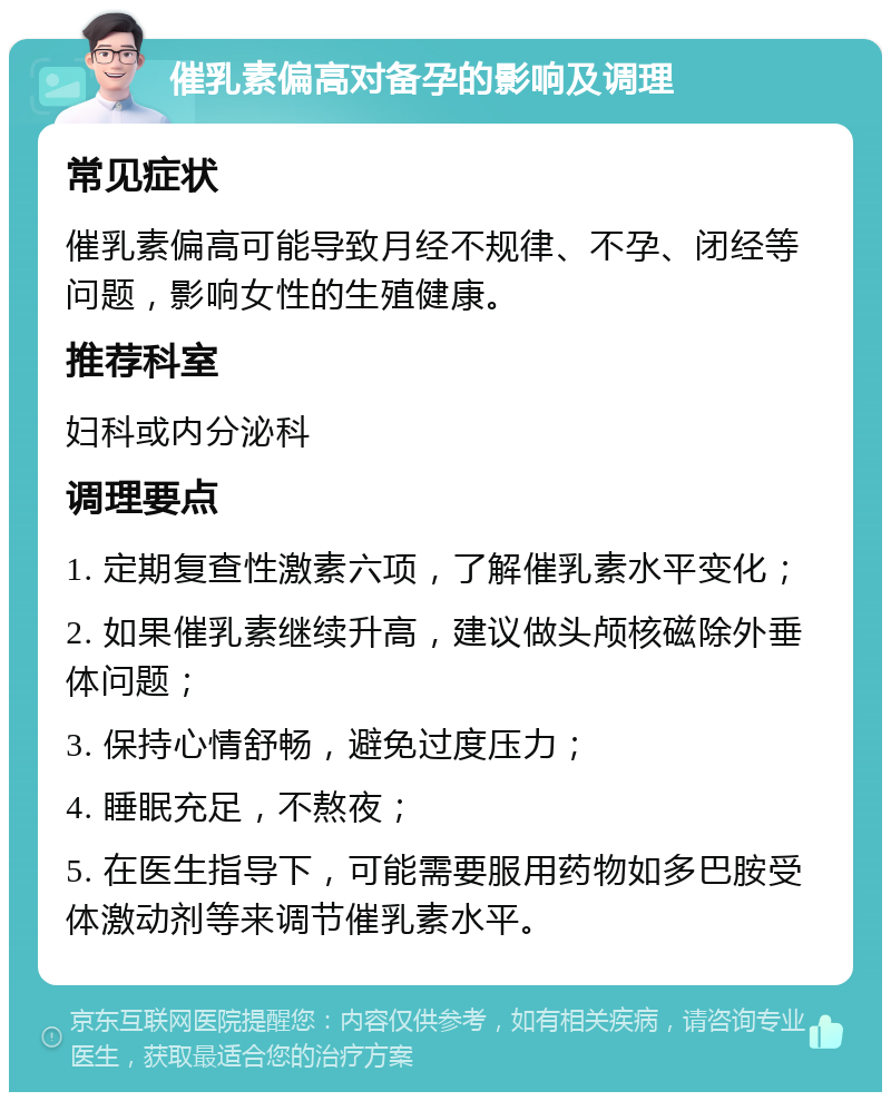 催乳素偏高对备孕的影响及调理 常见症状 催乳素偏高可能导致月经不规律、不孕、闭经等问题，影响女性的生殖健康。 推荐科室 妇科或内分泌科 调理要点 1. 定期复查性激素六项，了解催乳素水平变化； 2. 如果催乳素继续升高，建议做头颅核磁除外垂体问题； 3. 保持心情舒畅，避免过度压力； 4. 睡眠充足，不熬夜； 5. 在医生指导下，可能需要服用药物如多巴胺受体激动剂等来调节催乳素水平。