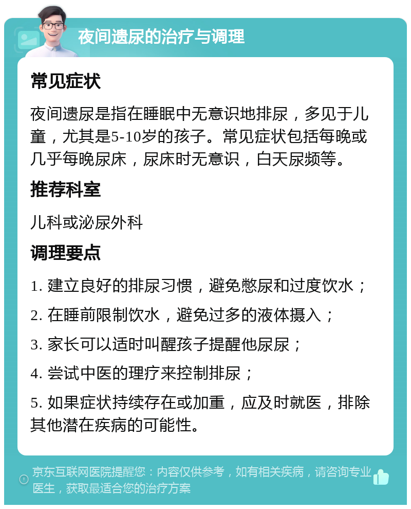 夜间遗尿的治疗与调理 常见症状 夜间遗尿是指在睡眠中无意识地排尿，多见于儿童，尤其是5-10岁的孩子。常见症状包括每晚或几乎每晚尿床，尿床时无意识，白天尿频等。 推荐科室 儿科或泌尿外科 调理要点 1. 建立良好的排尿习惯，避免憋尿和过度饮水； 2. 在睡前限制饮水，避免过多的液体摄入； 3. 家长可以适时叫醒孩子提醒他尿尿； 4. 尝试中医的理疗来控制排尿； 5. 如果症状持续存在或加重，应及时就医，排除其他潜在疾病的可能性。