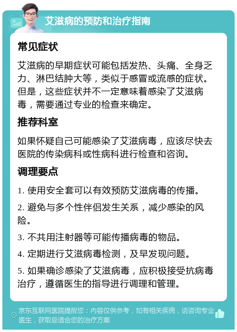 艾滋病的预防和治疗指南 常见症状 艾滋病的早期症状可能包括发热、头痛、全身乏力、淋巴结肿大等，类似于感冒或流感的症状。但是，这些症状并不一定意味着感染了艾滋病毒，需要通过专业的检查来确定。 推荐科室 如果怀疑自己可能感染了艾滋病毒，应该尽快去医院的传染病科或性病科进行检查和咨询。 调理要点 1. 使用安全套可以有效预防艾滋病毒的传播。 2. 避免与多个性伴侣发生关系，减少感染的风险。 3. 不共用注射器等可能传播病毒的物品。 4. 定期进行艾滋病毒检测，及早发现问题。 5. 如果确诊感染了艾滋病毒，应积极接受抗病毒治疗，遵循医生的指导进行调理和管理。