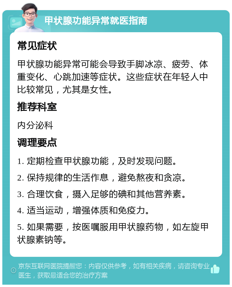 甲状腺功能异常就医指南 常见症状 甲状腺功能异常可能会导致手脚冰凉、疲劳、体重变化、心跳加速等症状。这些症状在年轻人中比较常见，尤其是女性。 推荐科室 内分泌科 调理要点 1. 定期检查甲状腺功能，及时发现问题。 2. 保持规律的生活作息，避免熬夜和贪凉。 3. 合理饮食，摄入足够的碘和其他营养素。 4. 适当运动，增强体质和免疫力。 5. 如果需要，按医嘱服用甲状腺药物，如左旋甲状腺素钠等。