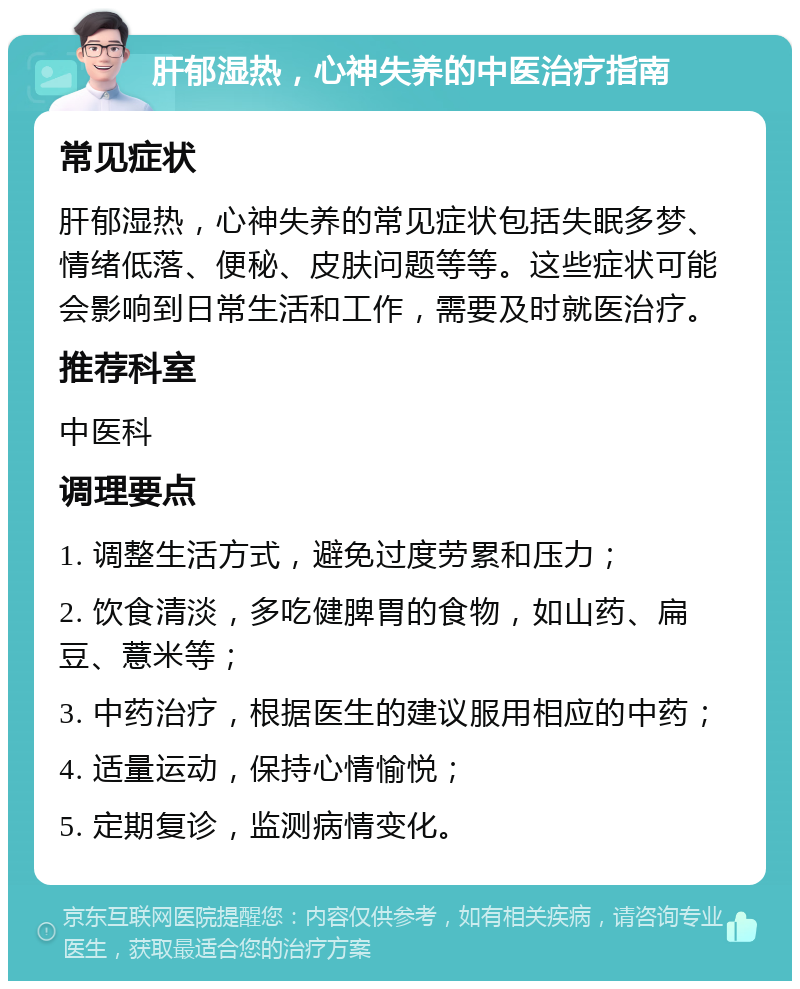 肝郁湿热，心神失养的中医治疗指南 常见症状 肝郁湿热，心神失养的常见症状包括失眠多梦、情绪低落、便秘、皮肤问题等等。这些症状可能会影响到日常生活和工作，需要及时就医治疗。 推荐科室 中医科 调理要点 1. 调整生活方式，避免过度劳累和压力； 2. 饮食清淡，多吃健脾胃的食物，如山药、扁豆、薏米等； 3. 中药治疗，根据医生的建议服用相应的中药； 4. 适量运动，保持心情愉悦； 5. 定期复诊，监测病情变化。