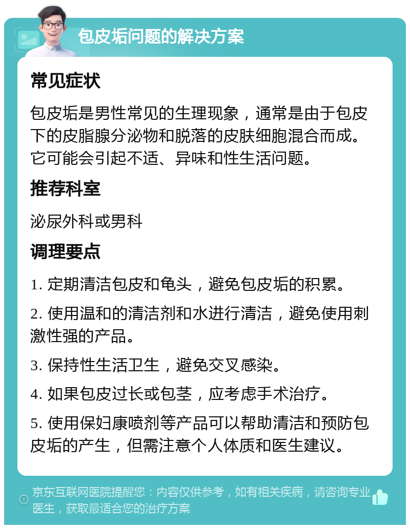 包皮垢问题的解决方案 常见症状 包皮垢是男性常见的生理现象，通常是由于包皮下的皮脂腺分泌物和脱落的皮肤细胞混合而成。它可能会引起不适、异味和性生活问题。 推荐科室 泌尿外科或男科 调理要点 1. 定期清洁包皮和龟头，避免包皮垢的积累。 2. 使用温和的清洁剂和水进行清洁，避免使用刺激性强的产品。 3. 保持性生活卫生，避免交叉感染。 4. 如果包皮过长或包茎，应考虑手术治疗。 5. 使用保妇康喷剂等产品可以帮助清洁和预防包皮垢的产生，但需注意个人体质和医生建议。