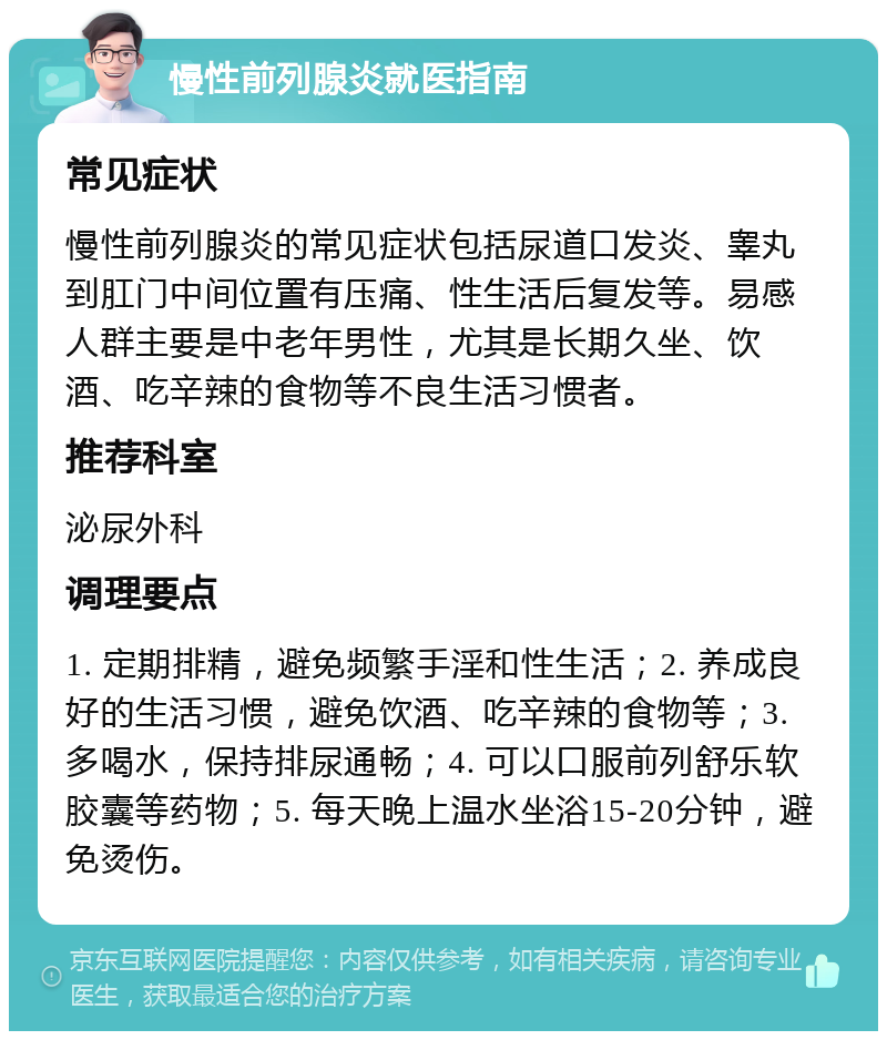 慢性前列腺炎就医指南 常见症状 慢性前列腺炎的常见症状包括尿道口发炎、睾丸到肛门中间位置有压痛、性生活后复发等。易感人群主要是中老年男性，尤其是长期久坐、饮酒、吃辛辣的食物等不良生活习惯者。 推荐科室 泌尿外科 调理要点 1. 定期排精，避免频繁手淫和性生活；2. 养成良好的生活习惯，避免饮酒、吃辛辣的食物等；3. 多喝水，保持排尿通畅；4. 可以口服前列舒乐软胶囊等药物；5. 每天晚上温水坐浴15-20分钟，避免烫伤。