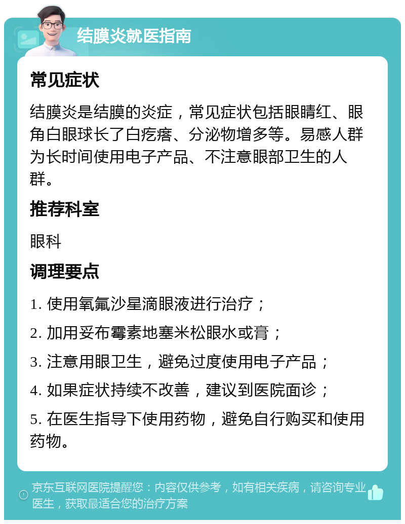 结膜炎就医指南 常见症状 结膜炎是结膜的炎症，常见症状包括眼睛红、眼角白眼球长了白疙瘩、分泌物增多等。易感人群为长时间使用电子产品、不注意眼部卫生的人群。 推荐科室 眼科 调理要点 1. 使用氧氟沙星滴眼液进行治疗； 2. 加用妥布霉素地塞米松眼水或膏； 3. 注意用眼卫生，避免过度使用电子产品； 4. 如果症状持续不改善，建议到医院面诊； 5. 在医生指导下使用药物，避免自行购买和使用药物。