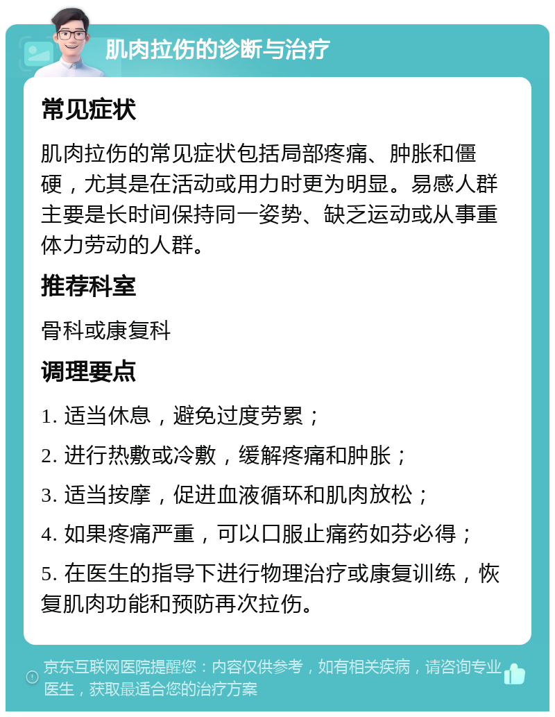 肌肉拉伤的诊断与治疗 常见症状 肌肉拉伤的常见症状包括局部疼痛、肿胀和僵硬，尤其是在活动或用力时更为明显。易感人群主要是长时间保持同一姿势、缺乏运动或从事重体力劳动的人群。 推荐科室 骨科或康复科 调理要点 1. 适当休息，避免过度劳累； 2. 进行热敷或冷敷，缓解疼痛和肿胀； 3. 适当按摩，促进血液循环和肌肉放松； 4. 如果疼痛严重，可以口服止痛药如芬必得； 5. 在医生的指导下进行物理治疗或康复训练，恢复肌肉功能和预防再次拉伤。