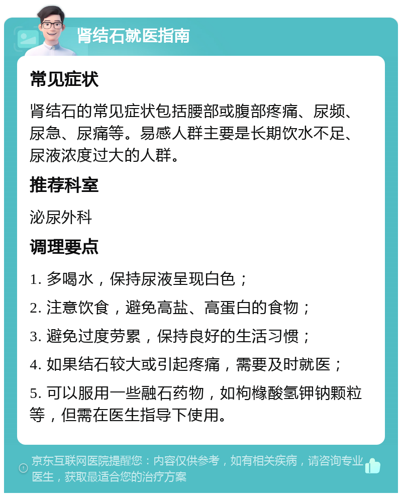 肾结石就医指南 常见症状 肾结石的常见症状包括腰部或腹部疼痛、尿频、尿急、尿痛等。易感人群主要是长期饮水不足、尿液浓度过大的人群。 推荐科室 泌尿外科 调理要点 1. 多喝水，保持尿液呈现白色； 2. 注意饮食，避免高盐、高蛋白的食物； 3. 避免过度劳累，保持良好的生活习惯； 4. 如果结石较大或引起疼痛，需要及时就医； 5. 可以服用一些融石药物，如枸橼酸氢钾钠颗粒等，但需在医生指导下使用。