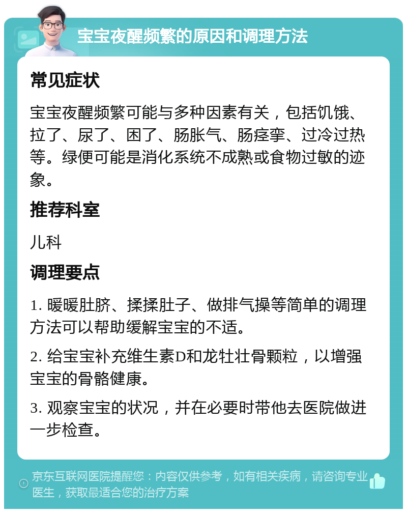 宝宝夜醒频繁的原因和调理方法 常见症状 宝宝夜醒频繁可能与多种因素有关，包括饥饿、拉了、尿了、困了、肠胀气、肠痉挛、过冷过热等。绿便可能是消化系统不成熟或食物过敏的迹象。 推荐科室 儿科 调理要点 1. 暖暖肚脐、揉揉肚子、做排气操等简单的调理方法可以帮助缓解宝宝的不适。 2. 给宝宝补充维生素D和龙牡壮骨颗粒，以增强宝宝的骨骼健康。 3. 观察宝宝的状况，并在必要时带他去医院做进一步检查。