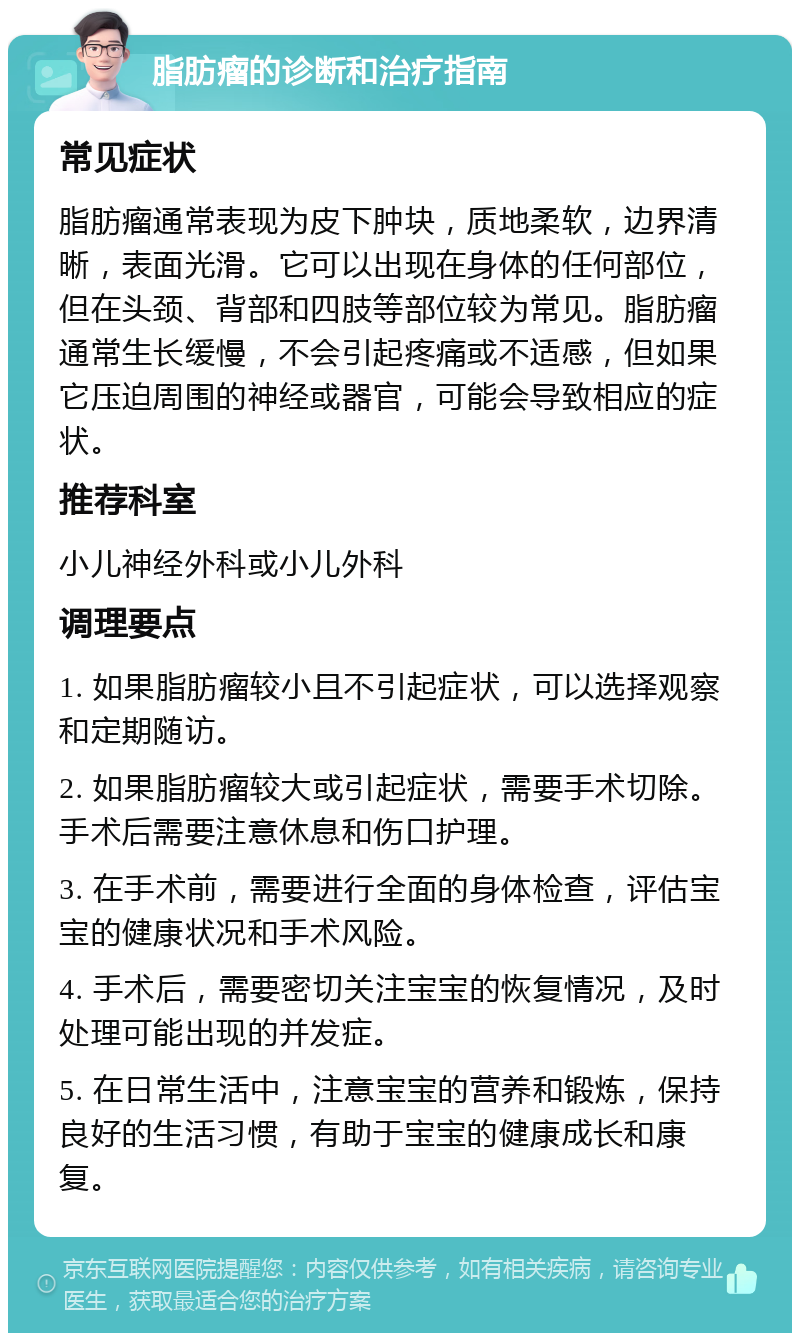 脂肪瘤的诊断和治疗指南 常见症状 脂肪瘤通常表现为皮下肿块，质地柔软，边界清晰，表面光滑。它可以出现在身体的任何部位，但在头颈、背部和四肢等部位较为常见。脂肪瘤通常生长缓慢，不会引起疼痛或不适感，但如果它压迫周围的神经或器官，可能会导致相应的症状。 推荐科室 小儿神经外科或小儿外科 调理要点 1. 如果脂肪瘤较小且不引起症状，可以选择观察和定期随访。 2. 如果脂肪瘤较大或引起症状，需要手术切除。手术后需要注意休息和伤口护理。 3. 在手术前，需要进行全面的身体检查，评估宝宝的健康状况和手术风险。 4. 手术后，需要密切关注宝宝的恢复情况，及时处理可能出现的并发症。 5. 在日常生活中，注意宝宝的营养和锻炼，保持良好的生活习惯，有助于宝宝的健康成长和康复。