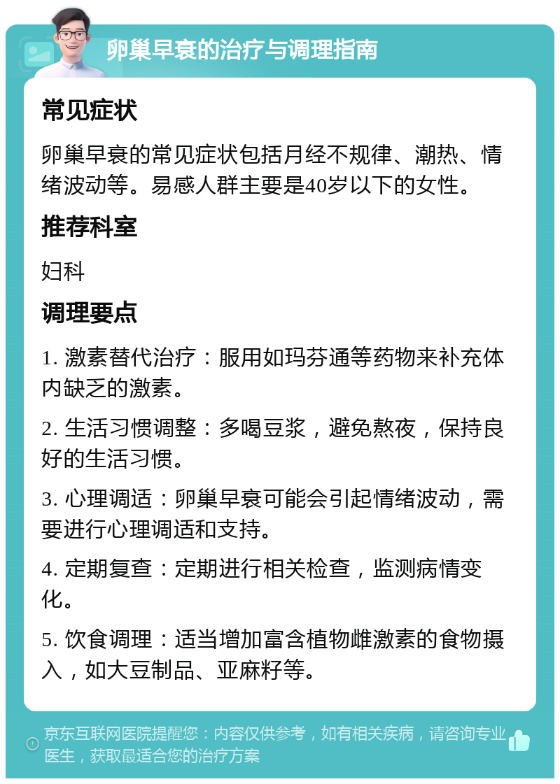 卵巢早衰的治疗与调理指南 常见症状 卵巢早衰的常见症状包括月经不规律、潮热、情绪波动等。易感人群主要是40岁以下的女性。 推荐科室 妇科 调理要点 1. 激素替代治疗：服用如玛芬通等药物来补充体内缺乏的激素。 2. 生活习惯调整：多喝豆浆，避免熬夜，保持良好的生活习惯。 3. 心理调适：卵巢早衰可能会引起情绪波动，需要进行心理调适和支持。 4. 定期复查：定期进行相关检查，监测病情变化。 5. 饮食调理：适当增加富含植物雌激素的食物摄入，如大豆制品、亚麻籽等。