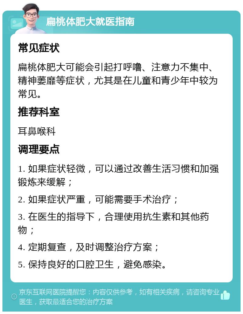 扁桃体肥大就医指南 常见症状 扁桃体肥大可能会引起打呼噜、注意力不集中、精神萎靡等症状，尤其是在儿童和青少年中较为常见。 推荐科室 耳鼻喉科 调理要点 1. 如果症状轻微，可以通过改善生活习惯和加强锻炼来缓解； 2. 如果症状严重，可能需要手术治疗； 3. 在医生的指导下，合理使用抗生素和其他药物； 4. 定期复查，及时调整治疗方案； 5. 保持良好的口腔卫生，避免感染。