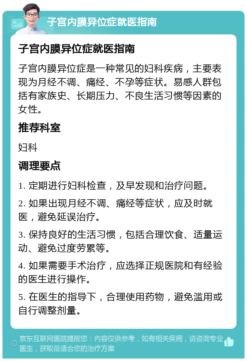 子宫内膜异位症就医指南 子宫内膜异位症就医指南 子宫内膜异位症是一种常见的妇科疾病，主要表现为月经不调、痛经、不孕等症状。易感人群包括有家族史、长期压力、不良生活习惯等因素的女性。 推荐科室 妇科 调理要点 1. 定期进行妇科检查，及早发现和治疗问题。 2. 如果出现月经不调、痛经等症状，应及时就医，避免延误治疗。 3. 保持良好的生活习惯，包括合理饮食、适量运动、避免过度劳累等。 4. 如果需要手术治疗，应选择正规医院和有经验的医生进行操作。 5. 在医生的指导下，合理使用药物，避免滥用或自行调整剂量。