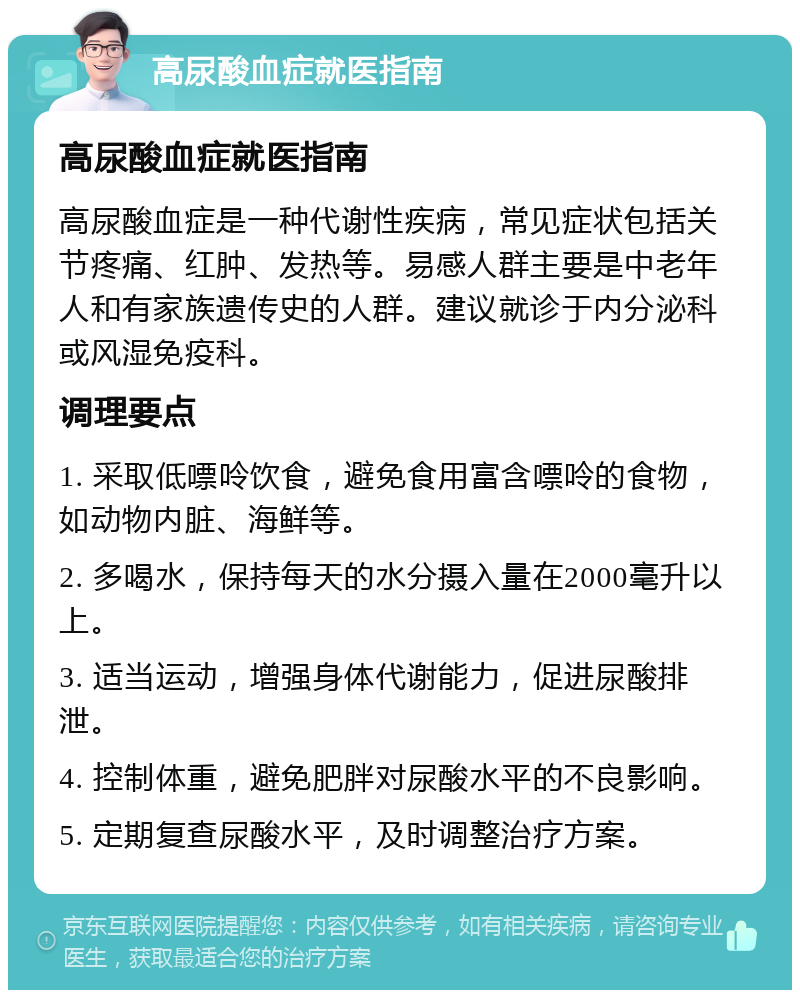 高尿酸血症就医指南 高尿酸血症就医指南 高尿酸血症是一种代谢性疾病，常见症状包括关节疼痛、红肿、发热等。易感人群主要是中老年人和有家族遗传史的人群。建议就诊于内分泌科或风湿免疫科。 调理要点 1. 采取低嘌呤饮食，避免食用富含嘌呤的食物，如动物内脏、海鲜等。 2. 多喝水，保持每天的水分摄入量在2000毫升以上。 3. 适当运动，增强身体代谢能力，促进尿酸排泄。 4. 控制体重，避免肥胖对尿酸水平的不良影响。 5. 定期复查尿酸水平，及时调整治疗方案。