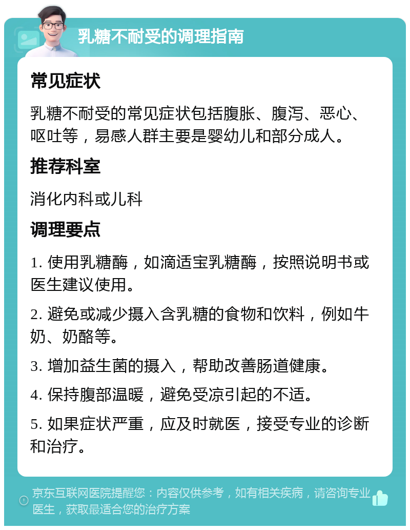 乳糖不耐受的调理指南 常见症状 乳糖不耐受的常见症状包括腹胀、腹泻、恶心、呕吐等，易感人群主要是婴幼儿和部分成人。 推荐科室 消化内科或儿科 调理要点 1. 使用乳糖酶，如滴适宝乳糖酶，按照说明书或医生建议使用。 2. 避免或减少摄入含乳糖的食物和饮料，例如牛奶、奶酪等。 3. 增加益生菌的摄入，帮助改善肠道健康。 4. 保持腹部温暖，避免受凉引起的不适。 5. 如果症状严重，应及时就医，接受专业的诊断和治疗。