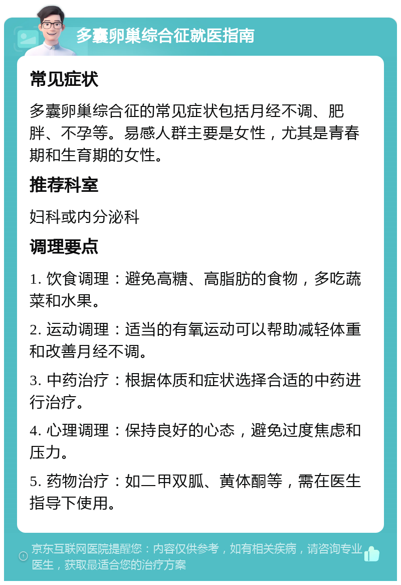 多囊卵巢综合征就医指南 常见症状 多囊卵巢综合征的常见症状包括月经不调、肥胖、不孕等。易感人群主要是女性，尤其是青春期和生育期的女性。 推荐科室 妇科或内分泌科 调理要点 1. 饮食调理：避免高糖、高脂肪的食物，多吃蔬菜和水果。 2. 运动调理：适当的有氧运动可以帮助减轻体重和改善月经不调。 3. 中药治疗：根据体质和症状选择合适的中药进行治疗。 4. 心理调理：保持良好的心态，避免过度焦虑和压力。 5. 药物治疗：如二甲双胍、黄体酮等，需在医生指导下使用。