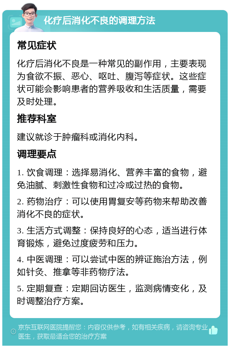 化疗后消化不良的调理方法 常见症状 化疗后消化不良是一种常见的副作用，主要表现为食欲不振、恶心、呕吐、腹泻等症状。这些症状可能会影响患者的营养吸收和生活质量，需要及时处理。 推荐科室 建议就诊于肿瘤科或消化内科。 调理要点 1. 饮食调理：选择易消化、营养丰富的食物，避免油腻、刺激性食物和过冷或过热的食物。 2. 药物治疗：可以使用胃复安等药物来帮助改善消化不良的症状。 3. 生活方式调整：保持良好的心态，适当进行体育锻炼，避免过度疲劳和压力。 4. 中医调理：可以尝试中医的辨证施治方法，例如针灸、推拿等非药物疗法。 5. 定期复查：定期回访医生，监测病情变化，及时调整治疗方案。