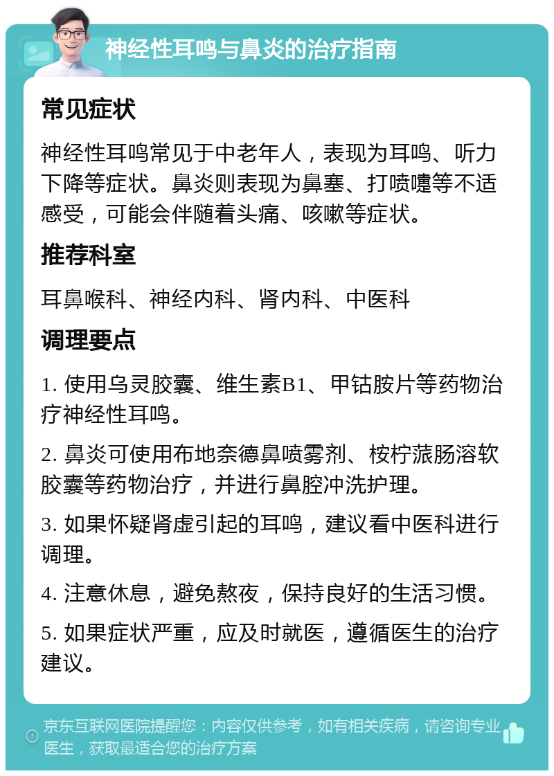 神经性耳鸣与鼻炎的治疗指南 常见症状 神经性耳鸣常见于中老年人，表现为耳鸣、听力下降等症状。鼻炎则表现为鼻塞、打喷嚏等不适感受，可能会伴随着头痛、咳嗽等症状。 推荐科室 耳鼻喉科、神经内科、肾内科、中医科 调理要点 1. 使用乌灵胶囊、维生素B1、甲钴胺片等药物治疗神经性耳鸣。 2. 鼻炎可使用布地奈德鼻喷雾剂、桉柠蒎肠溶软胶囊等药物治疗，并进行鼻腔冲洗护理。 3. 如果怀疑肾虚引起的耳鸣，建议看中医科进行调理。 4. 注意休息，避免熬夜，保持良好的生活习惯。 5. 如果症状严重，应及时就医，遵循医生的治疗建议。