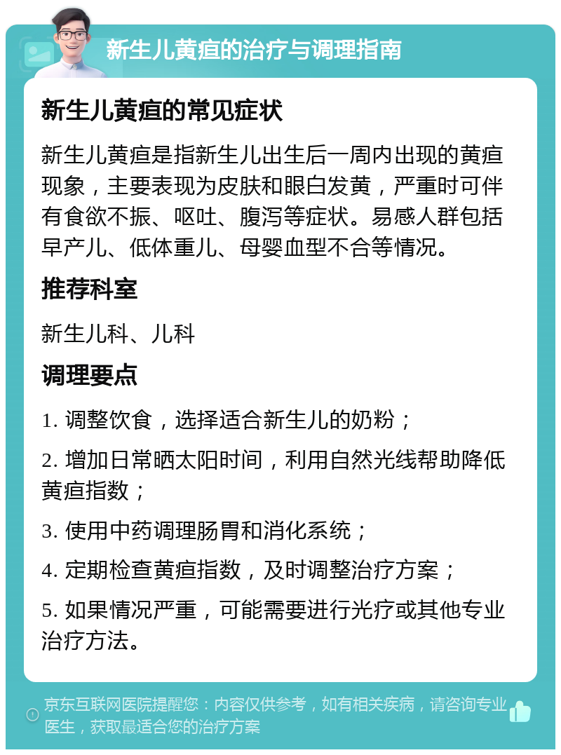 新生儿黄疸的治疗与调理指南 新生儿黄疸的常见症状 新生儿黄疸是指新生儿出生后一周内出现的黄疸现象，主要表现为皮肤和眼白发黄，严重时可伴有食欲不振、呕吐、腹泻等症状。易感人群包括早产儿、低体重儿、母婴血型不合等情况。 推荐科室 新生儿科、儿科 调理要点 1. 调整饮食，选择适合新生儿的奶粉； 2. 增加日常晒太阳时间，利用自然光线帮助降低黄疸指数； 3. 使用中药调理肠胃和消化系统； 4. 定期检查黄疸指数，及时调整治疗方案； 5. 如果情况严重，可能需要进行光疗或其他专业治疗方法。