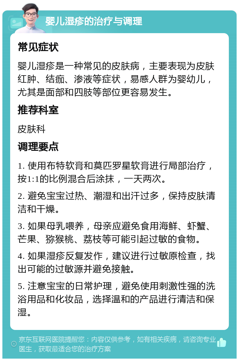 婴儿湿疹的治疗与调理 常见症状 婴儿湿疹是一种常见的皮肤病，主要表现为皮肤红肿、结痂、渗液等症状，易感人群为婴幼儿，尤其是面部和四肢等部位更容易发生。 推荐科室 皮肤科 调理要点 1. 使用布特软膏和莫匹罗星软膏进行局部治疗，按1:1的比例混合后涂抹，一天两次。 2. 避免宝宝过热、潮湿和出汗过多，保持皮肤清洁和干燥。 3. 如果母乳喂养，母亲应避免食用海鲜、虾蟹、芒果、猕猴桃、荔枝等可能引起过敏的食物。 4. 如果湿疹反复发作，建议进行过敏原检查，找出可能的过敏源并避免接触。 5. 注意宝宝的日常护理，避免使用刺激性强的洗浴用品和化妆品，选择温和的产品进行清洁和保湿。