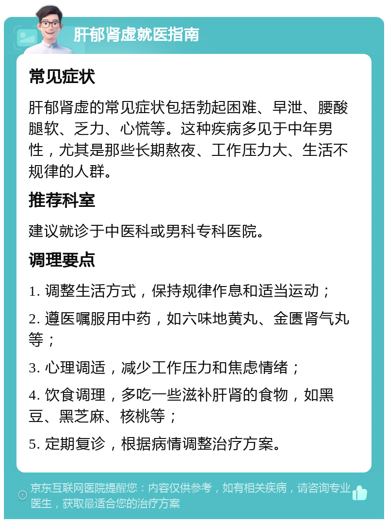 肝郁肾虚就医指南 常见症状 肝郁肾虚的常见症状包括勃起困难、早泄、腰酸腿软、乏力、心慌等。这种疾病多见于中年男性，尤其是那些长期熬夜、工作压力大、生活不规律的人群。 推荐科室 建议就诊于中医科或男科专科医院。 调理要点 1. 调整生活方式，保持规律作息和适当运动； 2. 遵医嘱服用中药，如六味地黄丸、金匮肾气丸等； 3. 心理调适，减少工作压力和焦虑情绪； 4. 饮食调理，多吃一些滋补肝肾的食物，如黑豆、黑芝麻、核桃等； 5. 定期复诊，根据病情调整治疗方案。