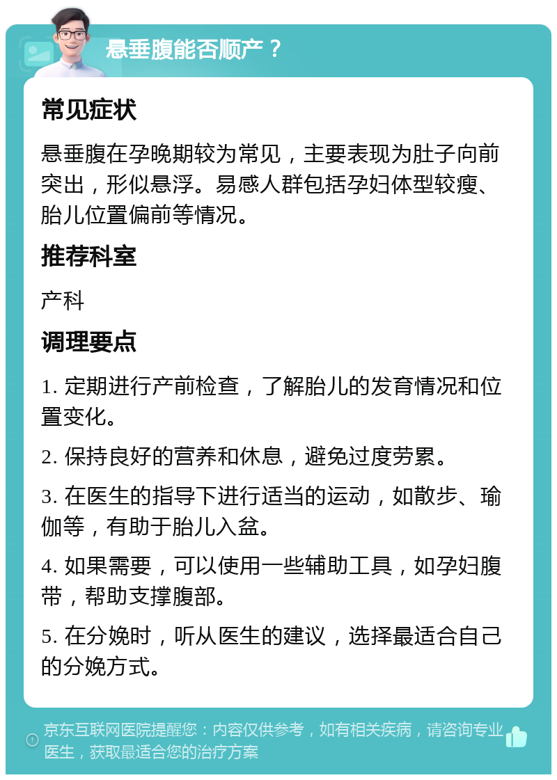 悬垂腹能否顺产？ 常见症状 悬垂腹在孕晚期较为常见，主要表现为肚子向前突出，形似悬浮。易感人群包括孕妇体型较瘦、胎儿位置偏前等情况。 推荐科室 产科 调理要点 1. 定期进行产前检查，了解胎儿的发育情况和位置变化。 2. 保持良好的营养和休息，避免过度劳累。 3. 在医生的指导下进行适当的运动，如散步、瑜伽等，有助于胎儿入盆。 4. 如果需要，可以使用一些辅助工具，如孕妇腹带，帮助支撑腹部。 5. 在分娩时，听从医生的建议，选择最适合自己的分娩方式。