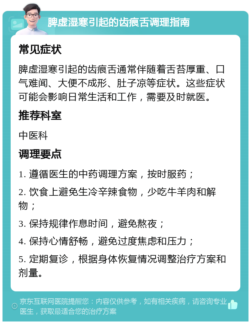 脾虚湿寒引起的齿痕舌调理指南 常见症状 脾虚湿寒引起的齿痕舌通常伴随着舌苔厚重、口气难闻、大便不成形、肚子凉等症状。这些症状可能会影响日常生活和工作，需要及时就医。 推荐科室 中医科 调理要点 1. 遵循医生的中药调理方案，按时服药； 2. 饮食上避免生冷辛辣食物，少吃牛羊肉和解物； 3. 保持规律作息时间，避免熬夜； 4. 保持心情舒畅，避免过度焦虑和压力； 5. 定期复诊，根据身体恢复情况调整治疗方案和剂量。