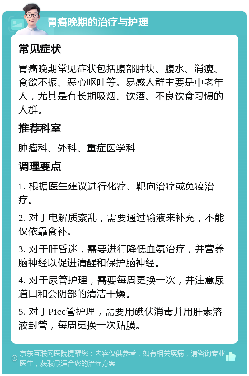 胃癌晚期的治疗与护理 常见症状 胃癌晚期常见症状包括腹部肿块、腹水、消瘦、食欲不振、恶心呕吐等。易感人群主要是中老年人，尤其是有长期吸烟、饮酒、不良饮食习惯的人群。 推荐科室 肿瘤科、外科、重症医学科 调理要点 1. 根据医生建议进行化疗、靶向治疗或免疫治疗。 2. 对于电解质紊乱，需要通过输液来补充，不能仅依靠食补。 3. 对于肝昏迷，需要进行降低血氨治疗，并营养脑神经以促进清醒和保护脑神经。 4. 对于尿管护理，需要每周更换一次，并注意尿道口和会阴部的清洁干燥。 5. 对于Picc管护理，需要用碘伏消毒并用肝素溶液封管，每周更换一次贴膜。