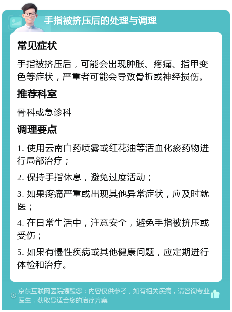 手指被挤压后的处理与调理 常见症状 手指被挤压后，可能会出现肿胀、疼痛、指甲变色等症状，严重者可能会导致骨折或神经损伤。 推荐科室 骨科或急诊科 调理要点 1. 使用云南白药喷雾或红花油等活血化瘀药物进行局部治疗； 2. 保持手指休息，避免过度活动； 3. 如果疼痛严重或出现其他异常症状，应及时就医； 4. 在日常生活中，注意安全，避免手指被挤压或受伤； 5. 如果有慢性疾病或其他健康问题，应定期进行体检和治疗。