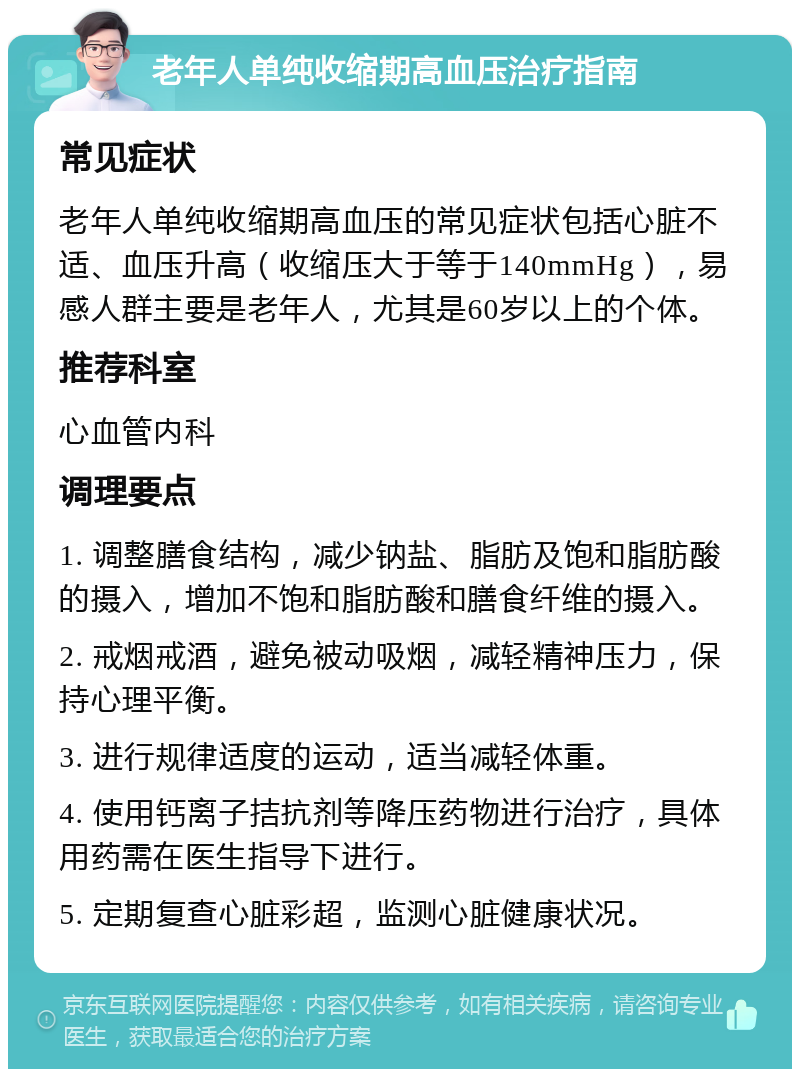 老年人单纯收缩期高血压治疗指南 常见症状 老年人单纯收缩期高血压的常见症状包括心脏不适、血压升高（收缩压大于等于140mmHg），易感人群主要是老年人，尤其是60岁以上的个体。 推荐科室 心血管内科 调理要点 1. 调整膳食结构，减少钠盐、脂肪及饱和脂肪酸的摄入，增加不饱和脂肪酸和膳食纤维的摄入。 2. 戒烟戒酒，避免被动吸烟，减轻精神压力，保持心理平衡。 3. 进行规律适度的运动，适当减轻体重。 4. 使用钙离子拮抗剂等降压药物进行治疗，具体用药需在医生指导下进行。 5. 定期复查心脏彩超，监测心脏健康状况。