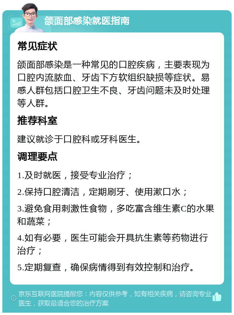 颌面部感染就医指南 常见症状 颌面部感染是一种常见的口腔疾病，主要表现为口腔内流脓血、牙齿下方软组织缺损等症状。易感人群包括口腔卫生不良、牙齿问题未及时处理等人群。 推荐科室 建议就诊于口腔科或牙科医生。 调理要点 1.及时就医，接受专业治疗； 2.保持口腔清洁，定期刷牙、使用漱口水； 3.避免食用刺激性食物，多吃富含维生素C的水果和蔬菜； 4.如有必要，医生可能会开具抗生素等药物进行治疗； 5.定期复查，确保病情得到有效控制和治疗。