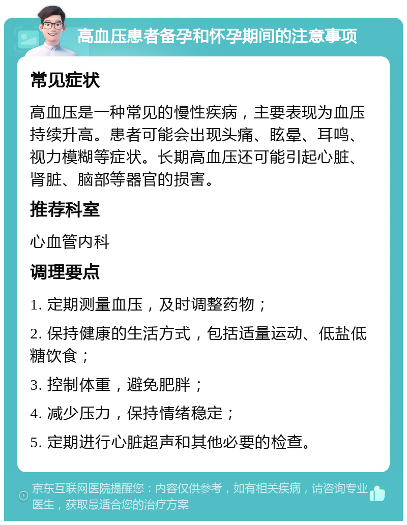 高血压患者备孕和怀孕期间的注意事项 常见症状 高血压是一种常见的慢性疾病，主要表现为血压持续升高。患者可能会出现头痛、眩晕、耳鸣、视力模糊等症状。长期高血压还可能引起心脏、肾脏、脑部等器官的损害。 推荐科室 心血管内科 调理要点 1. 定期测量血压，及时调整药物； 2. 保持健康的生活方式，包括适量运动、低盐低糖饮食； 3. 控制体重，避免肥胖； 4. 减少压力，保持情绪稳定； 5. 定期进行心脏超声和其他必要的检查。