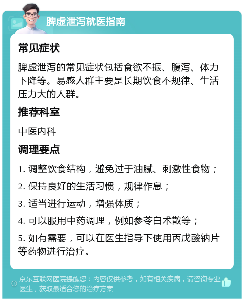 脾虚泄泻就医指南 常见症状 脾虚泄泻的常见症状包括食欲不振、腹泻、体力下降等。易感人群主要是长期饮食不规律、生活压力大的人群。 推荐科室 中医内科 调理要点 1. 调整饮食结构，避免过于油腻、刺激性食物； 2. 保持良好的生活习惯，规律作息； 3. 适当进行运动，增强体质； 4. 可以服用中药调理，例如参苓白术散等； 5. 如有需要，可以在医生指导下使用丙戊酸钠片等药物进行治疗。