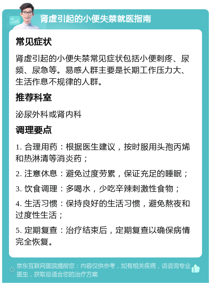 肾虚引起的小便失禁就医指南 常见症状 肾虚引起的小便失禁常见症状包括小便刺疼、尿频、尿急等。易感人群主要是长期工作压力大、生活作息不规律的人群。 推荐科室 泌尿外科或肾内科 调理要点 1. 合理用药：根据医生建议，按时服用头孢丙烯和热淋清等消炎药； 2. 注意休息：避免过度劳累，保证充足的睡眠； 3. 饮食调理：多喝水，少吃辛辣刺激性食物； 4. 生活习惯：保持良好的生活习惯，避免熬夜和过度性生活； 5. 定期复查：治疗结束后，定期复查以确保病情完全恢复。