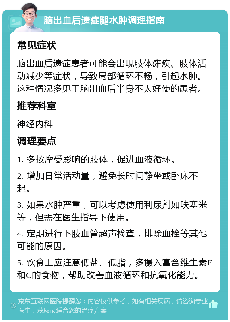 脑出血后遗症腿水肿调理指南 常见症状 脑出血后遗症患者可能会出现肢体瘫痪、肢体活动减少等症状，导致局部循环不畅，引起水肿。这种情况多见于脑出血后半身不太好使的患者。 推荐科室 神经内科 调理要点 1. 多按摩受影响的肢体，促进血液循环。 2. 增加日常活动量，避免长时间静坐或卧床不起。 3. 如果水肿严重，可以考虑使用利尿剂如呋塞米等，但需在医生指导下使用。 4. 定期进行下肢血管超声检查，排除血栓等其他可能的原因。 5. 饮食上应注意低盐、低脂，多摄入富含维生素E和C的食物，帮助改善血液循环和抗氧化能力。