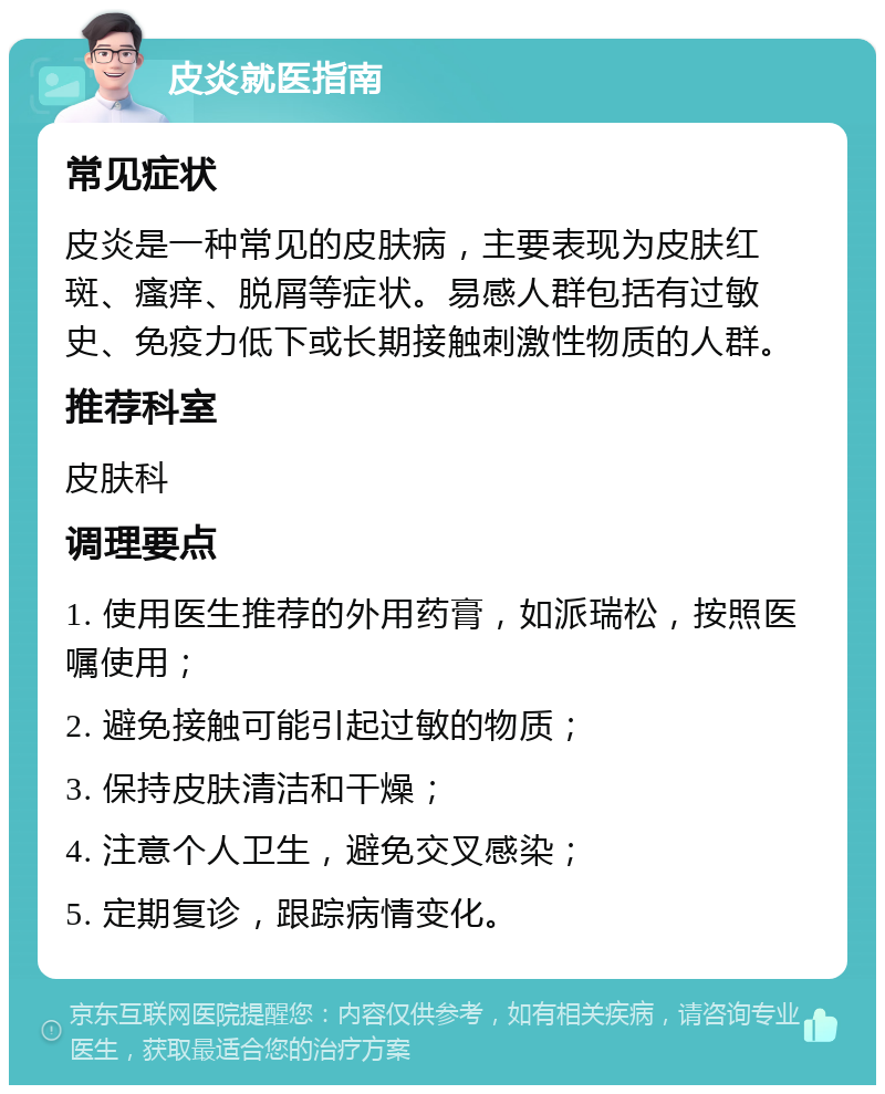 皮炎就医指南 常见症状 皮炎是一种常见的皮肤病，主要表现为皮肤红斑、瘙痒、脱屑等症状。易感人群包括有过敏史、免疫力低下或长期接触刺激性物质的人群。 推荐科室 皮肤科 调理要点 1. 使用医生推荐的外用药膏，如派瑞松，按照医嘱使用； 2. 避免接触可能引起过敏的物质； 3. 保持皮肤清洁和干燥； 4. 注意个人卫生，避免交叉感染； 5. 定期复诊，跟踪病情变化。