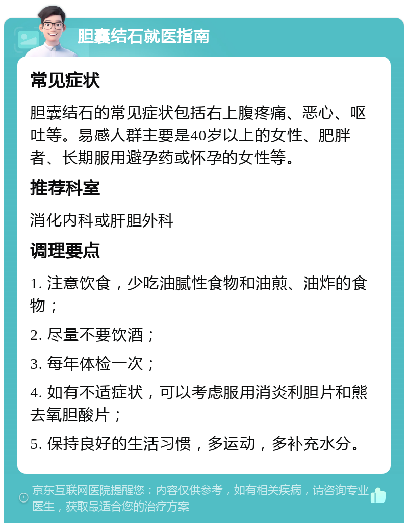 胆囊结石就医指南 常见症状 胆囊结石的常见症状包括右上腹疼痛、恶心、呕吐等。易感人群主要是40岁以上的女性、肥胖者、长期服用避孕药或怀孕的女性等。 推荐科室 消化内科或肝胆外科 调理要点 1. 注意饮食，少吃油腻性食物和油煎、油炸的食物； 2. 尽量不要饮酒； 3. 每年体检一次； 4. 如有不适症状，可以考虑服用消炎利胆片和熊去氧胆酸片； 5. 保持良好的生活习惯，多运动，多补充水分。