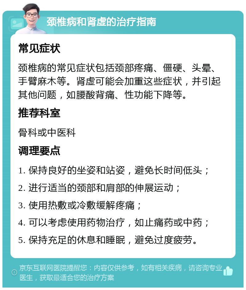 颈椎病和肾虚的治疗指南 常见症状 颈椎病的常见症状包括颈部疼痛、僵硬、头晕、手臂麻木等。肾虚可能会加重这些症状，并引起其他问题，如腰酸背痛、性功能下降等。 推荐科室 骨科或中医科 调理要点 1. 保持良好的坐姿和站姿，避免长时间低头； 2. 进行适当的颈部和肩部的伸展运动； 3. 使用热敷或冷敷缓解疼痛； 4. 可以考虑使用药物治疗，如止痛药或中药； 5. 保持充足的休息和睡眠，避免过度疲劳。