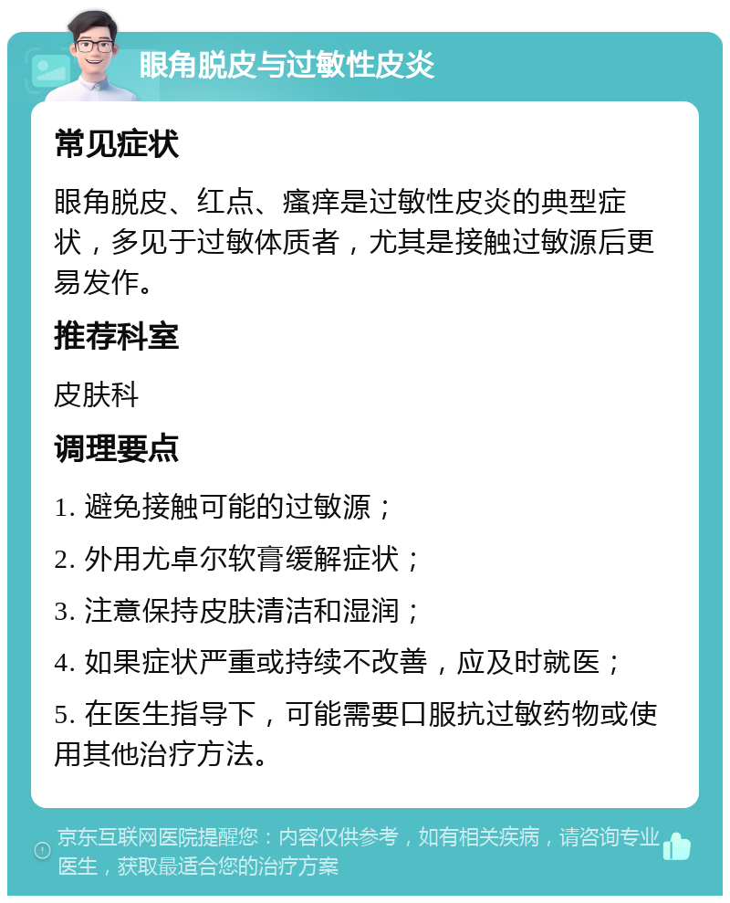 眼角脱皮与过敏性皮炎 常见症状 眼角脱皮、红点、瘙痒是过敏性皮炎的典型症状，多见于过敏体质者，尤其是接触过敏源后更易发作。 推荐科室 皮肤科 调理要点 1. 避免接触可能的过敏源； 2. 外用尤卓尔软膏缓解症状； 3. 注意保持皮肤清洁和湿润； 4. 如果症状严重或持续不改善，应及时就医； 5. 在医生指导下，可能需要口服抗过敏药物或使用其他治疗方法。